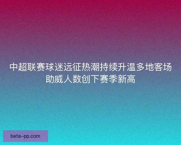 中超联赛球迷远征热潮持续升温多地客场助威人数创下赛季新高