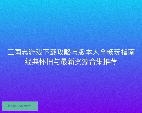 三国志游戏下载攻略与版本大全畅玩指南经典怀旧与最新资源合集推荐