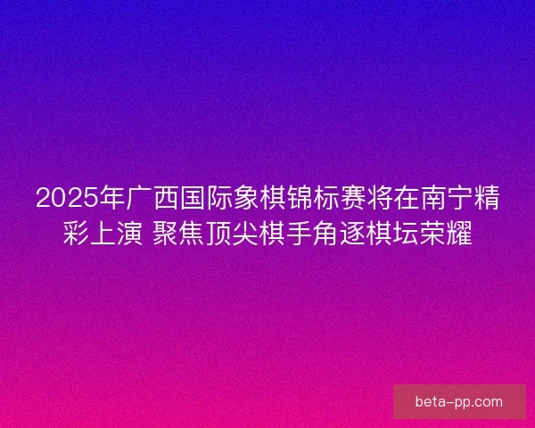 2025年广西国际象棋锦标赛将在南宁精彩上演 聚焦顶尖棋手角逐棋坛荣耀
