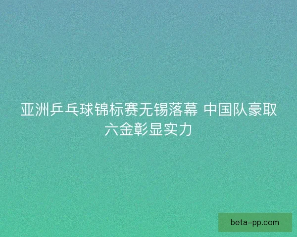 亚洲乒乓球锦标赛无锡落幕 中国队豪取六金彰显实力