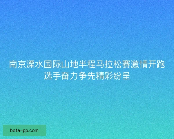 南京溧水国际山地半程马拉松赛激情开跑选手奋力争先精彩纷呈